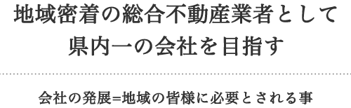 地域密着の総合不動産業者として県内一の会社を目指す 会社の発展=地域の皆様に必要とされる事